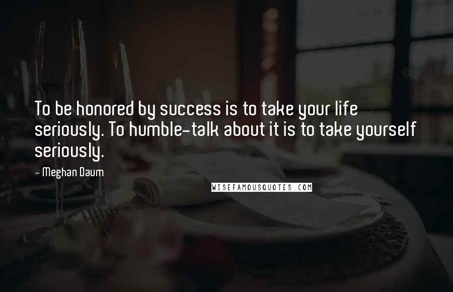 Meghan Daum quotes: To be honored by success is to take your life seriously. To humble-talk about it is to take yourself seriously.