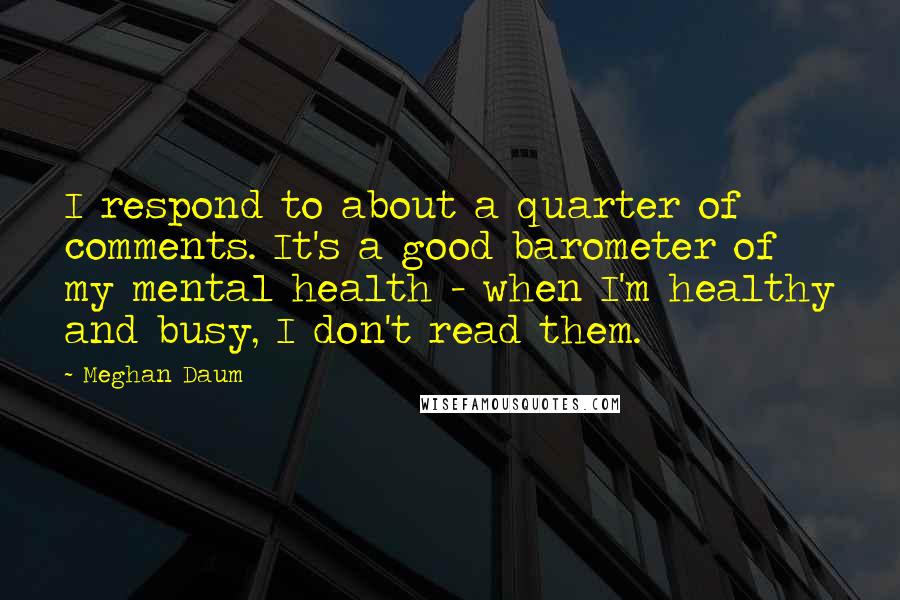 Meghan Daum quotes: I respond to about a quarter of comments. It's a good barometer of my mental health - when I'm healthy and busy, I don't read them.