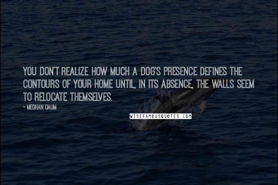 Meghan Daum quotes: You don't realize how much a dog's presence defines the contours of your home until, in its absence, the walls seem to relocate themselves.