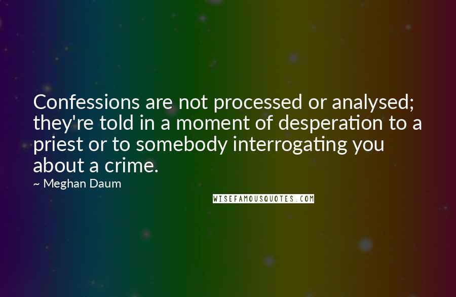 Meghan Daum quotes: Confessions are not processed or analysed; they're told in a moment of desperation to a priest or to somebody interrogating you about a crime.