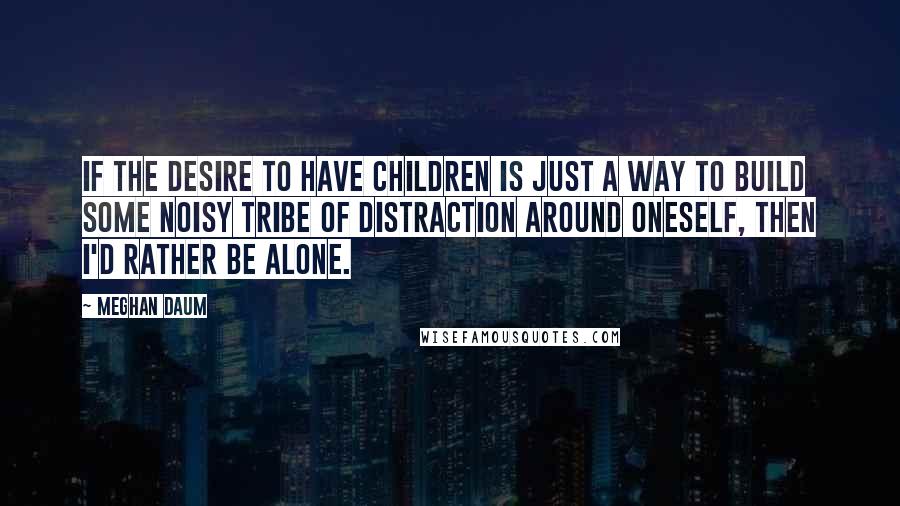 Meghan Daum quotes: If the desire to have children is just a way to build some noisy tribe of distraction around oneself, then I'd rather be alone.