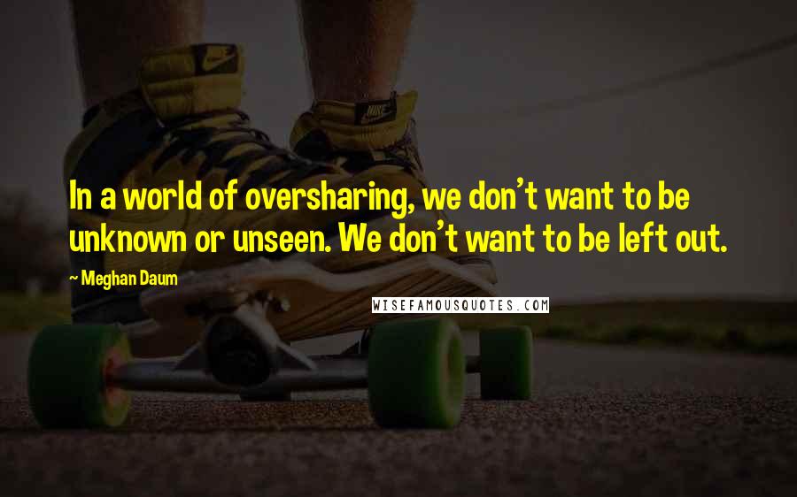 Meghan Daum quotes: In a world of oversharing, we don't want to be unknown or unseen. We don't want to be left out.