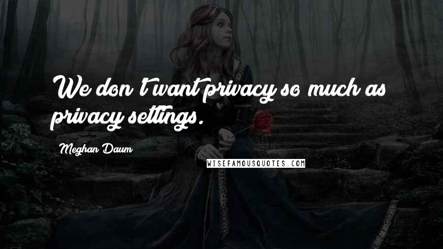 Meghan Daum quotes: We don't want privacy so much as privacy settings.