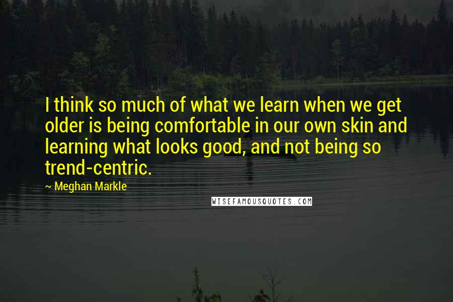Meghan Markle quotes: I think so much of what we learn when we get older is being comfortable in our own skin and learning what looks good, and not being so trend-centric.