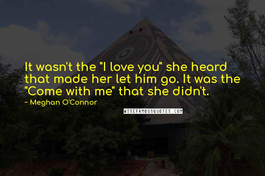 Meghan O'Connor quotes: It wasn't the "I love you" she heard that made her let him go. It was the "Come with me" that she didn't. Meghan O'Connor quotes: It wasn't the "I love you" she heard that made her let him go. It was the "Come with me" that she didn't.