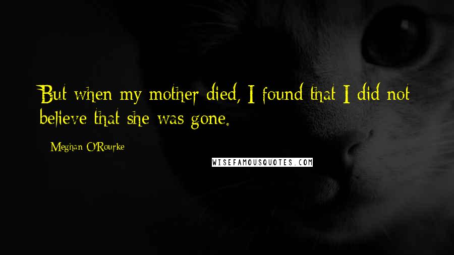 Meghan O'Rourke quotes: But when my mother died, I found that I did not believe that she was gone.