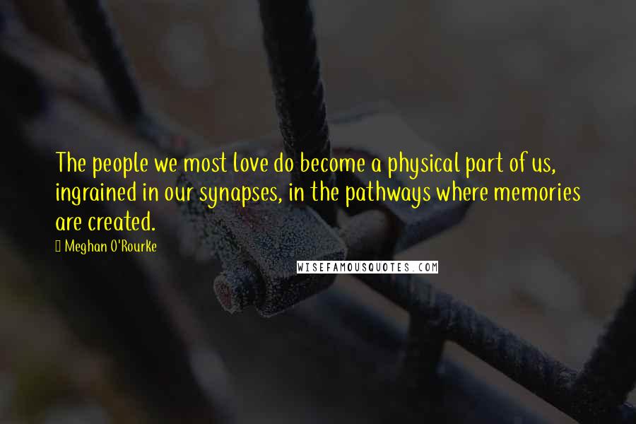 Meghan O'Rourke quotes: The people we most love do become a physical part of us, ingrained in our synapses, in the pathways where memories are created.