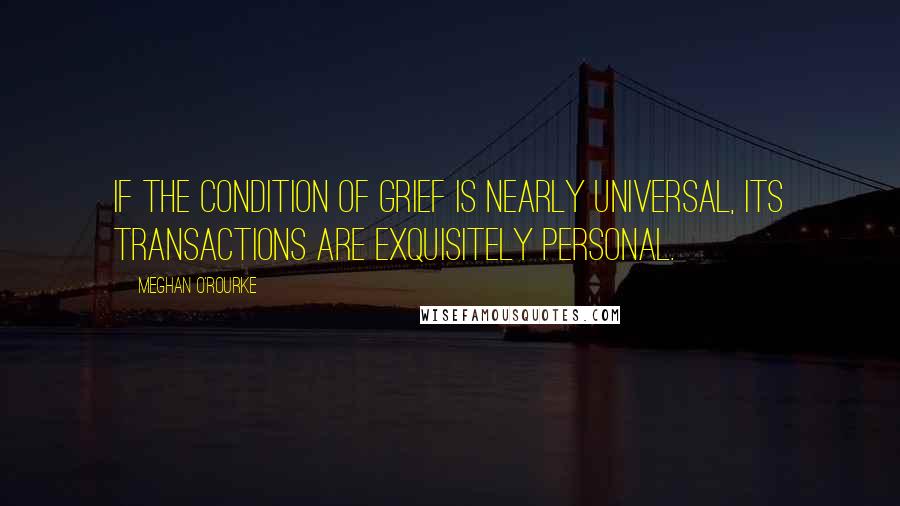Meghan O'Rourke quotes: If the condition of grief is nearly universal, its transactions are exquisitely personal.