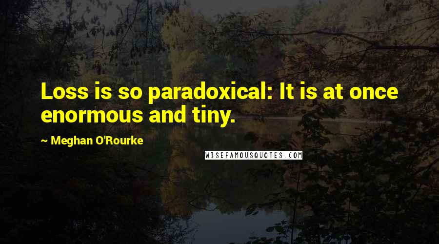 Meghan O'Rourke quotes: Loss is so paradoxical: It is at once enormous and tiny.