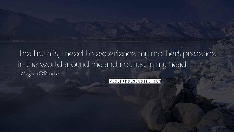 Meghan O'Rourke quotes: The truth is, I need to experience my mother's presence in the world around me and not just in my head.