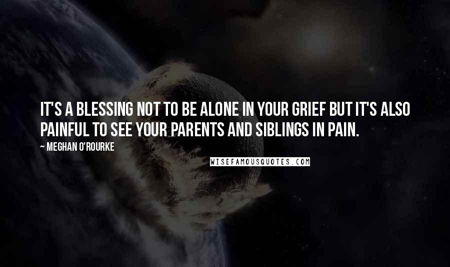 Meghan O'Rourke quotes: It's a blessing not to be alone in your grief but it's also painful to see your parents and siblings in pain.