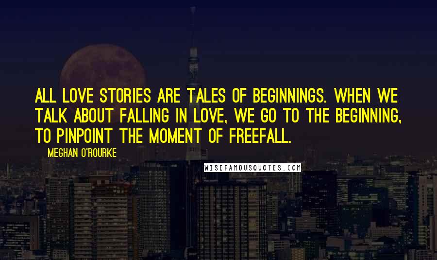 Meghan O'Rourke quotes: All love stories are tales of beginnings. When we talk about falling in love, we go to the beginning, to pinpoint the moment of freefall.