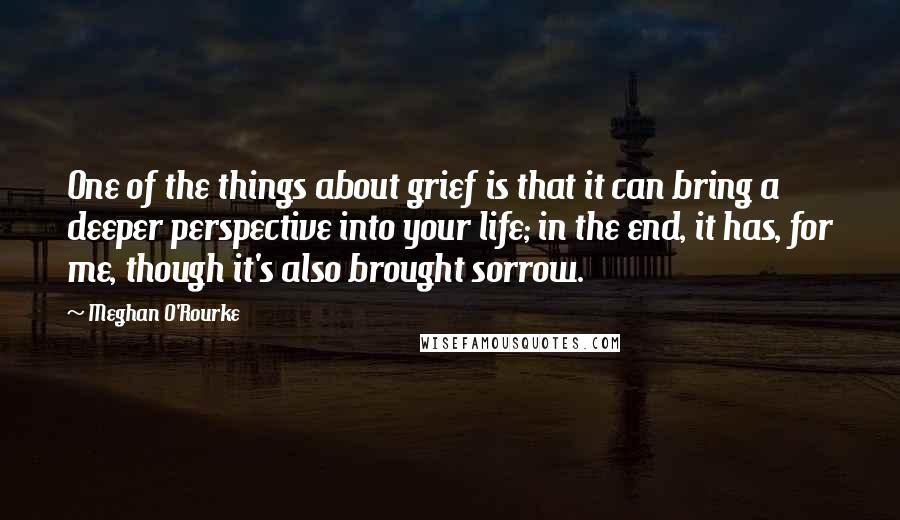 Meghan O'Rourke quotes: One of the things about grief is that it can bring a deeper perspective into your life; in the end, it has, for me, though it's also brought sorrow.