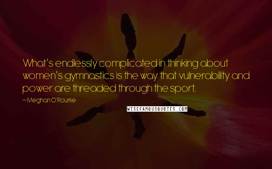 Meghan O'Rourke quotes: What's endlessly complicated in thinking about women's gymnastics is the way that vulnerability and power are threaded through the sport.