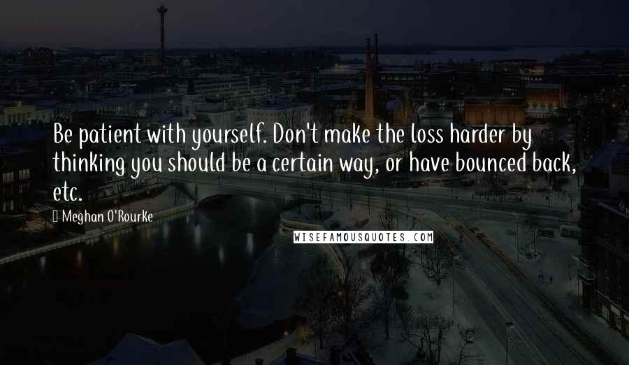 Meghan O'Rourke quotes: Be patient with yourself. Don't make the loss harder by thinking you should be a certain way, or have bounced back, etc.