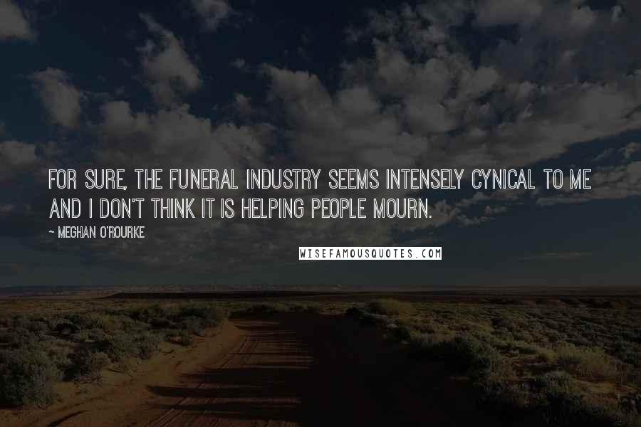 Meghan O'Rourke quotes: For sure, the funeral industry seems intensely cynical to me and I don't think it is HELPING people mourn.