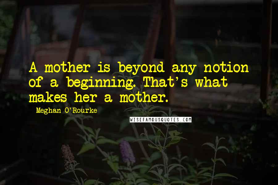 Meghan O'Rourke quotes: A mother is beyond any notion of a beginning. That's what makes her a mother.