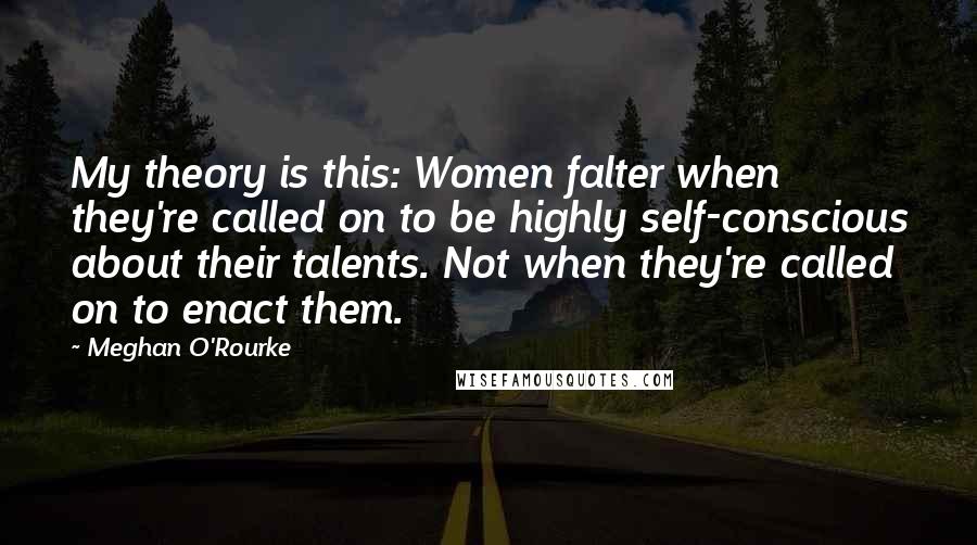 Meghan O'Rourke quotes: My theory is this: Women falter when they're called on to be highly self-conscious about their talents. Not when they're called on to enact them.