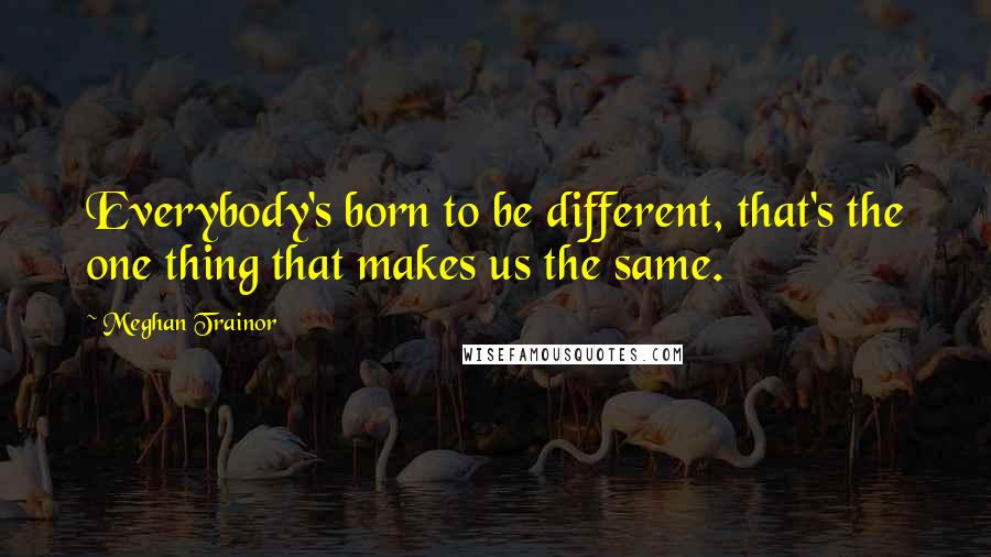 Meghan Trainor quotes: Everybody's born to be different, that's the one thing that makes us the same.