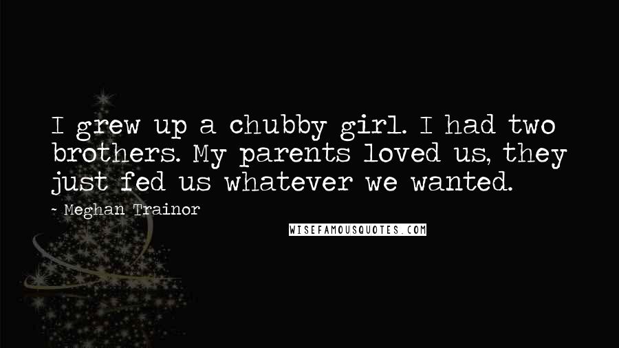 Meghan Trainor quotes: I grew up a chubby girl. I had two brothers. My parents loved us, they just fed us whatever we wanted.