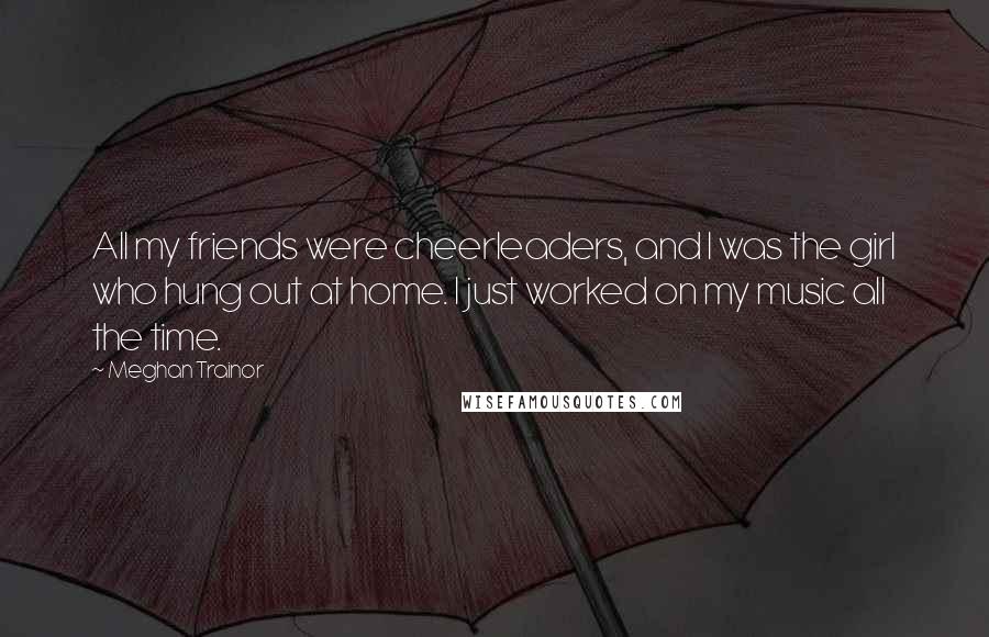 Meghan Trainor quotes: All my friends were cheerleaders, and I was the girl who hung out at home. I just worked on my music all the time.