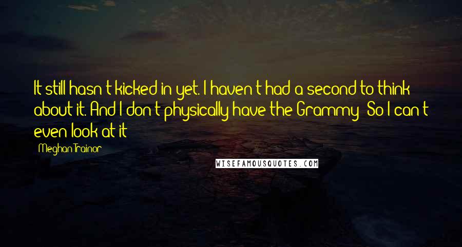 Meghan Trainor quotes: It still hasn't kicked in yet. I haven't had a second to think about it. And I don't physically have the Grammy! So I can't even look at it!