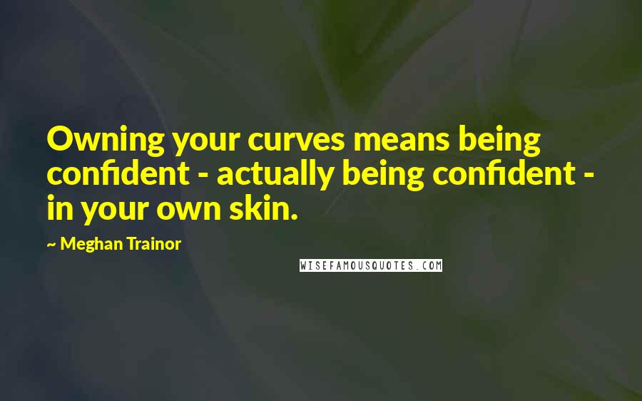 Meghan Trainor quotes: Owning your curves means being confident - actually being confident - in your own skin.