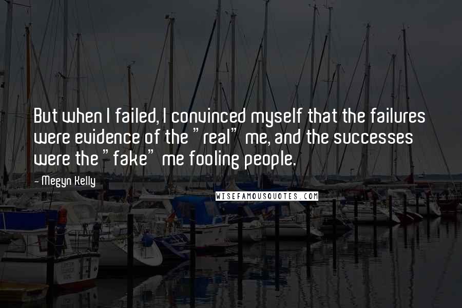 Megyn Kelly quotes: But when I failed, I convinced myself that the failures were evidence of the "real" me, and the successes were the "fake" me fooling people.