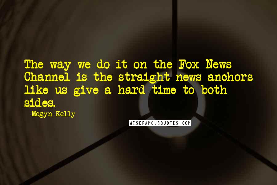 Megyn Kelly quotes: The way we do it on the Fox News Channel is the straight news anchors like us give a hard time to both sides.