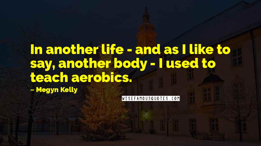 Megyn Kelly quotes: In another life - and as I like to say, another body - I used to teach aerobics.