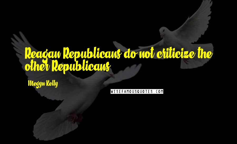 Megyn Kelly quotes: Reagan Republicans do not criticize the other Republicans