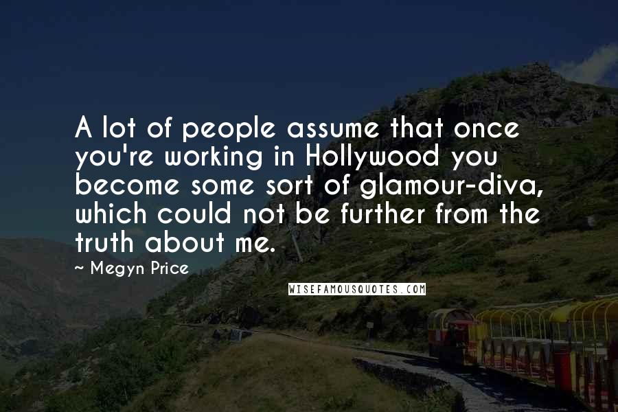 Megyn Price quotes: A lot of people assume that once you're working in Hollywood you become some sort of glamour-diva, which could not be further from the truth about me. Megyn Price quotes: A lot of people assume that once you're working in Hollywood you become some sort of glamour-diva, which could not be further from the truth about me.