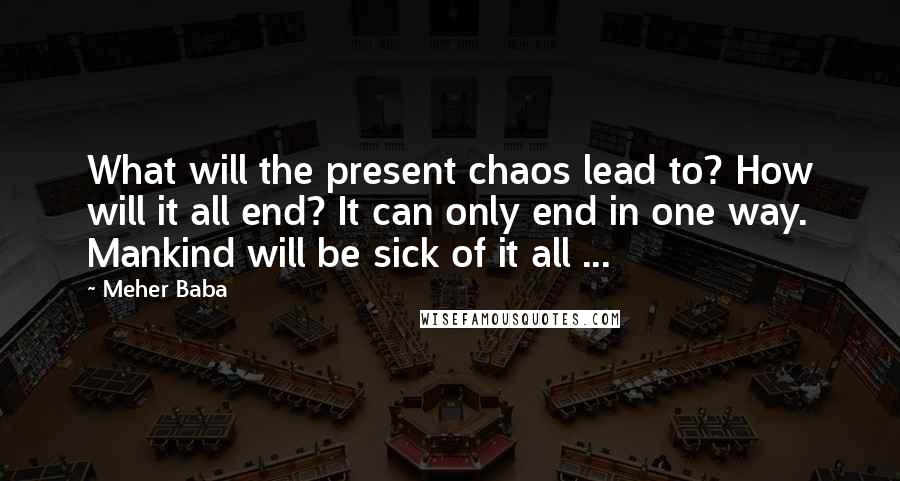 Meher Baba quotes: What will the present chaos lead to? How will it all end? It can only end in one way. Mankind will be sick of it all ...