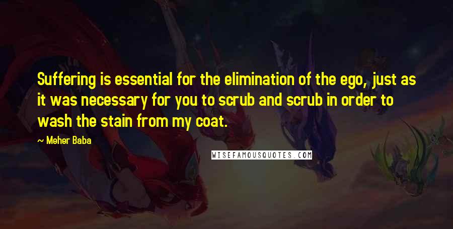 Meher Baba quotes: Suffering is essential for the elimination of the ego, just as it was necessary for you to scrub and scrub in order to wash the stain from my coat. Meher Baba quotes: Suffering is essential for the elimination of the ego, just as it was necessary for you to scrub and scrub in order to wash the stain from my coat.