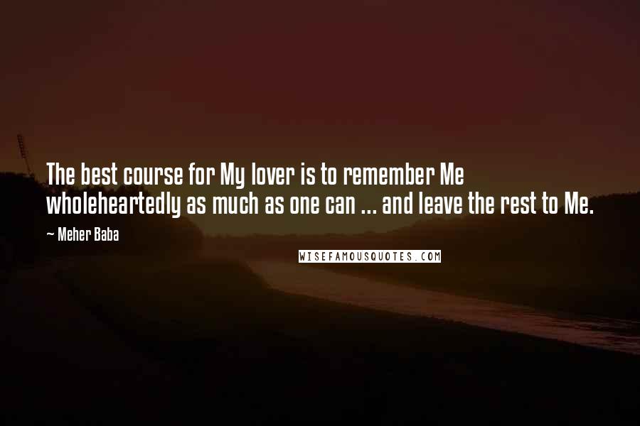 Meher Baba quotes: The best course for My lover is to remember Me wholeheartedly as much as one can ... and leave the rest to Me. Meher Baba quotes: The best course for My lover is to remember Me wholeheartedly as much as one can ... and leave the rest to Me.