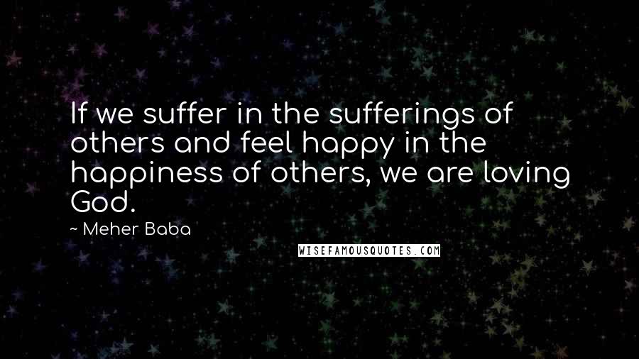 Meher Baba quotes: If we suffer in the sufferings of others and feel happy in the happiness of others, we are loving God.
