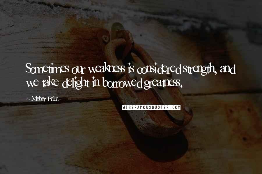 Meher Baba quotes: Sometimes our weakness is considered strength, and we take delight in borrowed greatness.