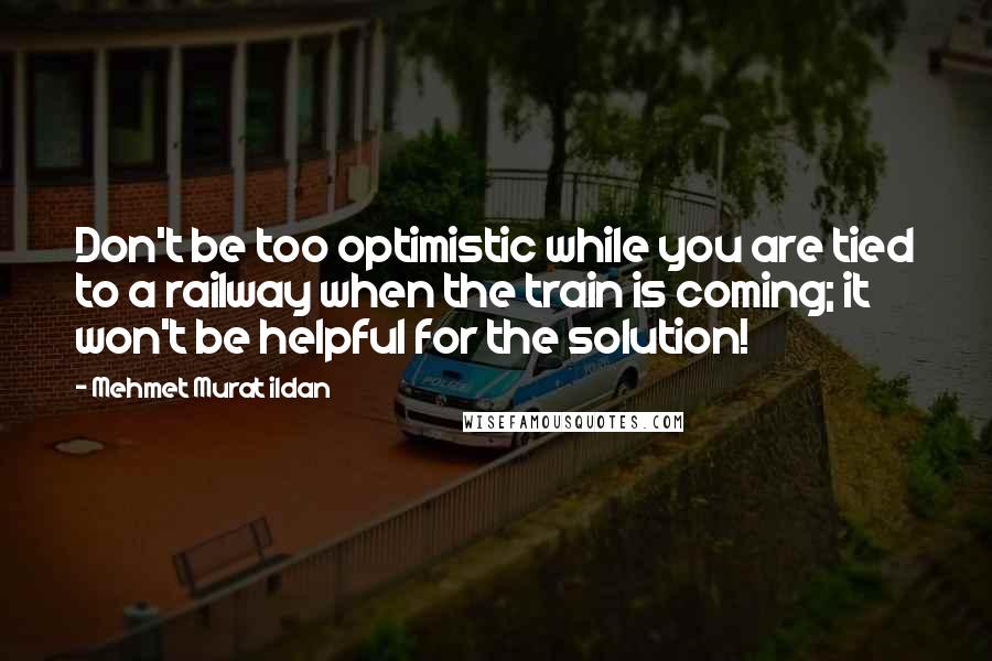 Mehmet Murat Ildan quotes: Don't be too optimistic while you are tied to a railway when the train is coming; it won't be helpful for the solution!