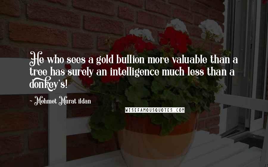 Mehmet Murat Ildan quotes: He who sees a gold bullion more valuable than a tree has surely an intelligence much less than a donkey's!