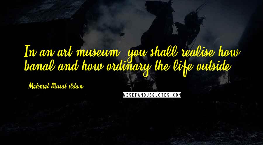 Mehmet Murat Ildan quotes: In an art museum, you shall realise how banal and how ordinary the life outside!