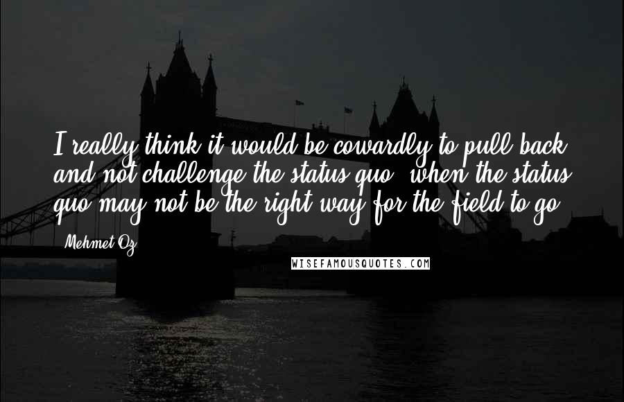 Mehmet Oz quotes: I really think it would be cowardly to pull back and not challenge the status quo, when the status quo may not be the right way for the field to Mehmet Oz quotes: I really think it would be cowardly to pull back and not challenge the status quo, when the status quo may not be the right way for the field to