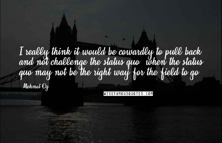 Mehmet Oz quotes: I really think it would be cowardly to pull back and not challenge the status quo, when the status quo may not be the right way for the field to