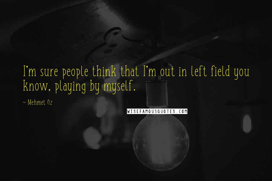 Mehmet Oz quotes: I'm sure people think that I'm out in left field you know, playing by myself.