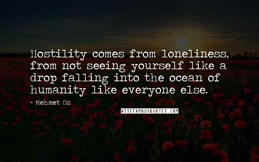 Mehmet Oz quotes: Hostility comes from loneliness, from not seeing yourself like a drop falling into the ocean of humanity like everyone else.