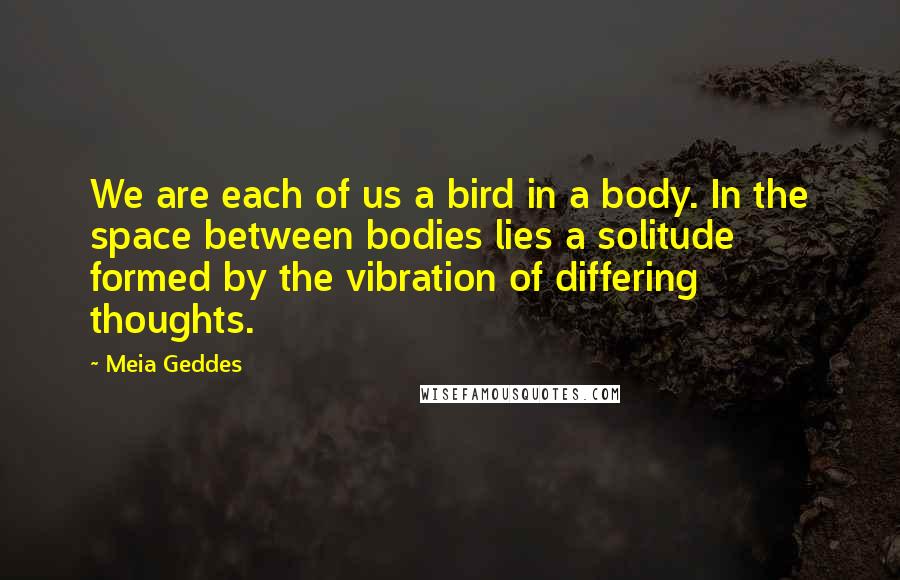 Meia Geddes quotes: We are each of us a bird in a body. In the space between bodies lies a solitude formed by the vibration of differing thoughts.