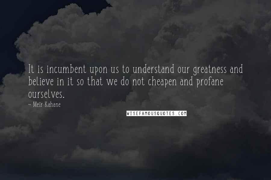 Meir Kahane quotes: It is incumbent upon us to understand our greatness and believe in it so that we do not cheapen and profane ourselves.