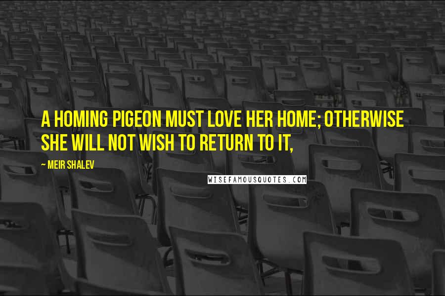 Meir Shalev quotes: A homing pigeon must love her home; otherwise she will not wish to return to it,