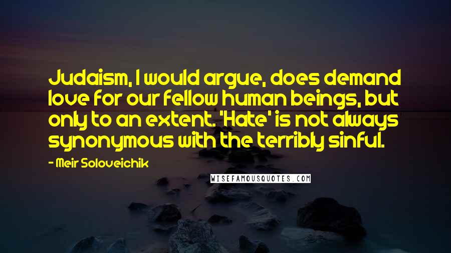 Meir Soloveichik quotes: Judaism, I would argue, does demand love for our fellow human beings, but only to an extent. 'Hate' is not always synonymous with the terribly sinful. Meir Soloveichik quotes: Judaism, I would argue, does demand love for our fellow human beings, but only to an extent. 'Hate' is not always synonymous with the terribly sinful.