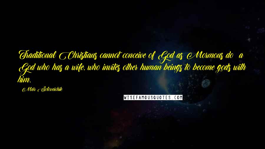 Meir Soloveichik quotes: Traditional Christians cannot conceive of God as Mormons do: a God who has a wife, who invites other human beings to become gods with him.