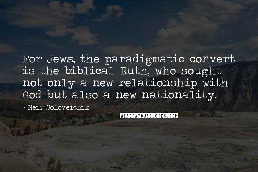 Meir Soloveichik quotes: For Jews, the paradigmatic convert is the biblical Ruth, who sought not only a new relationship with God but also a new nationality. Meir Soloveichik quotes: For Jews, the paradigmatic convert is the biblical Ruth, who sought not only a new relationship with God but also a new nationality.